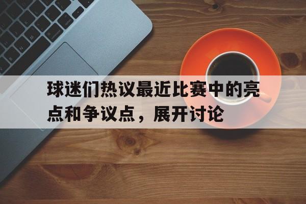 球迷们热议最近比赛中的亮点和争议点,展开讨论的简单介绍