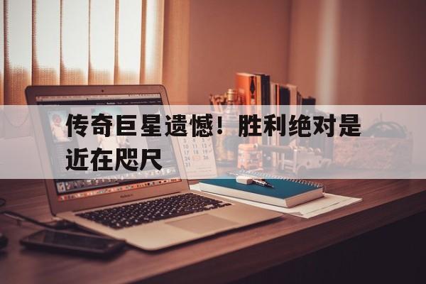传奇巨星遗憾！胜利绝对是近在咫尺