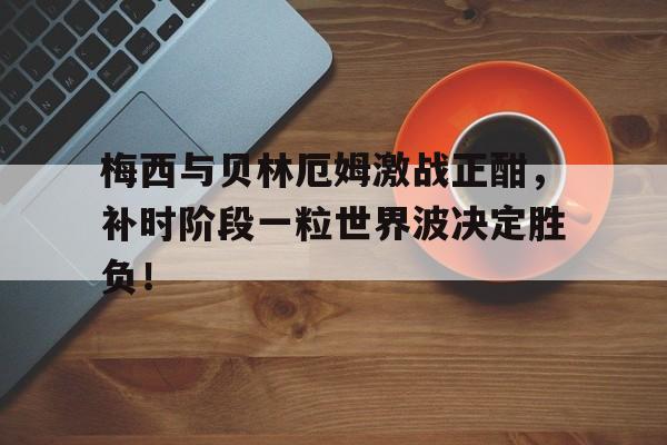 梅西与贝林厄姆激战正酣，补时阶段一粒世界波决定胜负！梅西贝利进球记录
