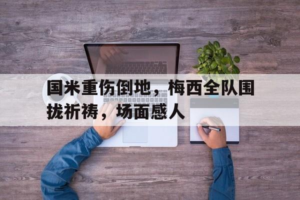 国米重伤倒地，梅西全队围拢祈祷，场面感人